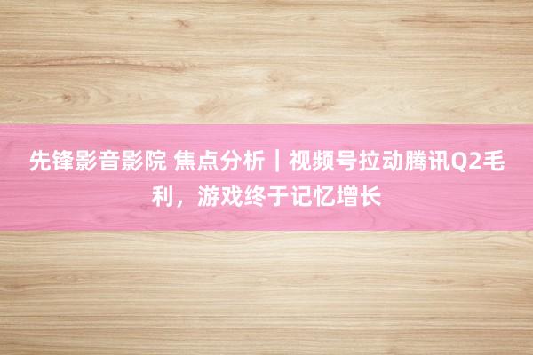 先锋影音影院 焦点分析｜视频号拉动腾讯Q2毛利，游戏终于记忆增长
