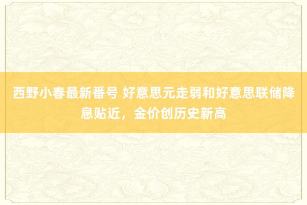 西野小春最新番号 好意思元走弱和好意思联储降息贴近，金价创历史新高