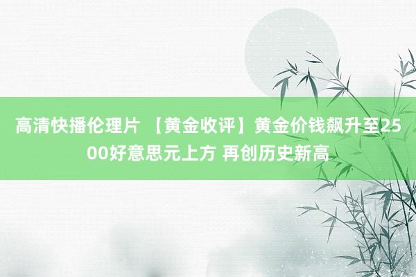 高清快播伦理片 【黄金收评】黄金价钱飙升至2500好意思元上方 再创历史新高