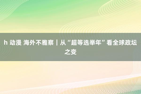 h 动漫 海外不雅察｜从“超等选举年”看全球政坛之变