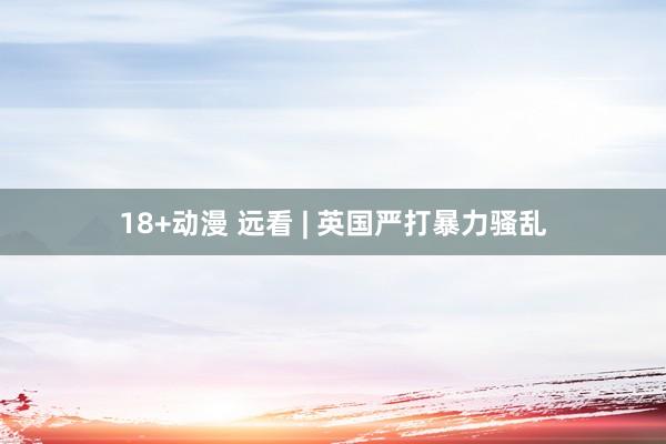 18+动漫 远看 | 英国严打暴力骚乱
