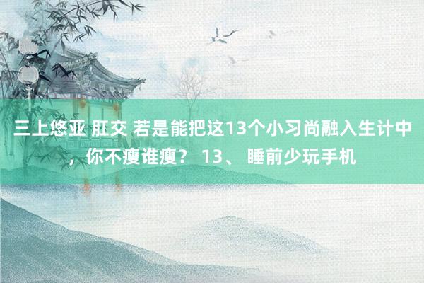 三上悠亚 肛交 若是能把这13个小习尚融入生计中，你不瘦谁瘦？ 13、 睡前少玩手机
