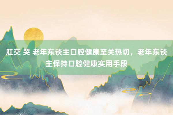 肛交 哭 老年东谈主口腔健康至关热切，老年东谈主保持口腔健康实用手段