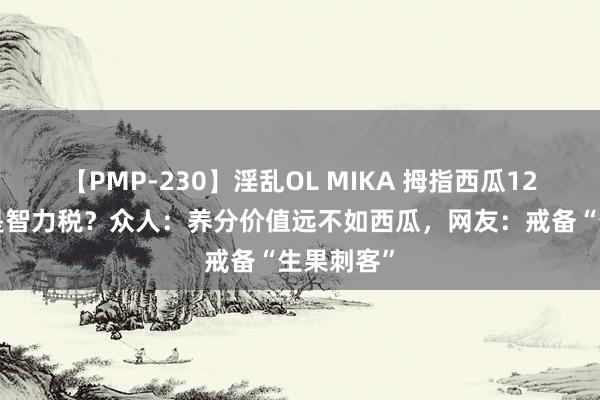 【PMP-230】淫乱OL MIKA 拇指西瓜120元一斤是智力税？众人：养分价值远不如西瓜，网友：戒备“生果刺客”