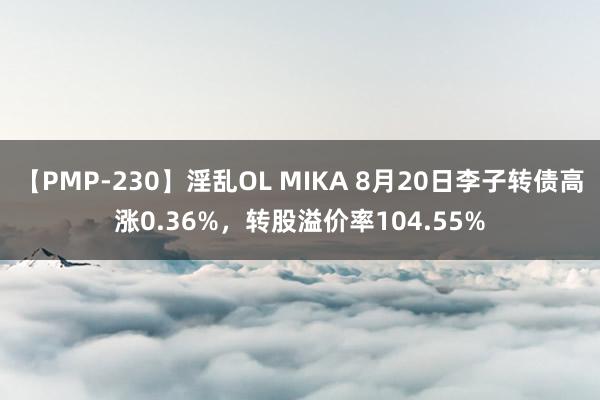 【PMP-230】淫乱OL MIKA 8月20日李子转债高涨0.36%，转股溢价率104.55%