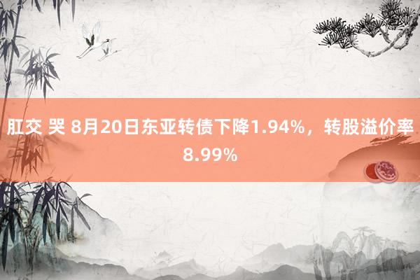 肛交 哭 8月20日东亚转债下降1.94%，转股溢价率8.99%
