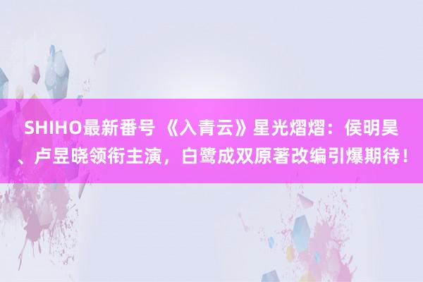 SHIHO最新番号 《入青云》星光熠熠：侯明昊、卢昱晓领衔主演，白鹭成双原著改编引爆期待！