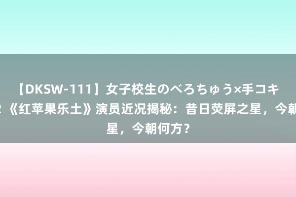 【DKSW-111】女子校生のべろちゅう×手コキ VOL.2 《红苹果乐土》演员近况揭秘：昔日荧屏之星，今朝何方？