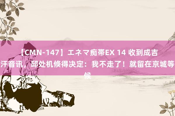【CMN-147】エネマ痴帯EX 14 收到成吉想汗音讯，邱处机倏得决定：我不走了！就留在京城等候