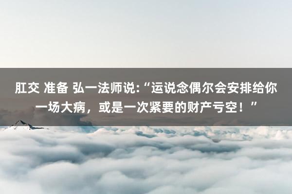 肛交 准备 弘一法师说:“运说念偶尔会安排给你一场大病，或是一次紧要的财产亏空！”