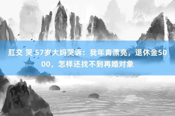 肛交 哭 57岁大妈哭诉：我年青漂亮，退休金5000，怎样还找不到再婚对象