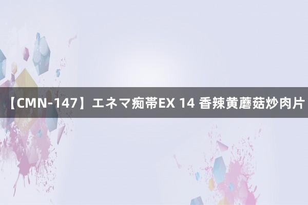 【CMN-147】エネマ痴帯EX 14 香辣黄蘑菇炒肉片