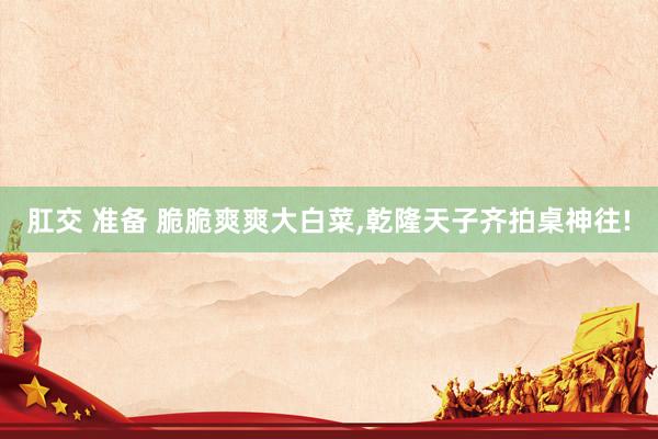 肛交 准备 脆脆爽爽大白菜,乾隆天子齐拍桌神往!