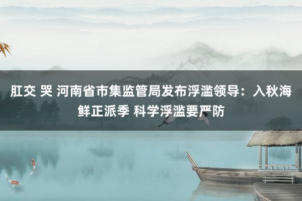 肛交 哭 河南省市集监管局发布浮滥领导：入秋海鲜正派季 科学浮滥要严防