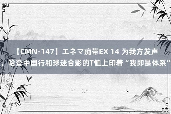 【CMN-147】エネマ痴帯EX 14 为我方发声,哈登中国行和球迷合影的T恤上印着“我即是体系”