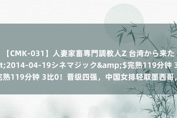 【CMK-031】人妻家畜専門調教人Z 台湾から来た生贄女</a>2014-04-19シネマジック&$完熟119分钟 3比0！晋级四强，中国女排轻取墨西哥，杨舒茗渐入佳境