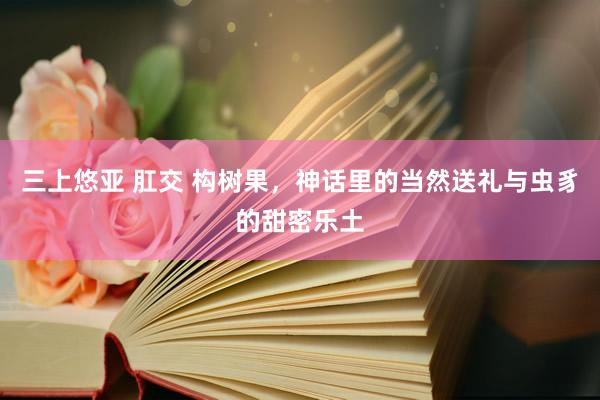 三上悠亚 肛交 构树果,神话里的当然送礼与虫豸的甜密乐土