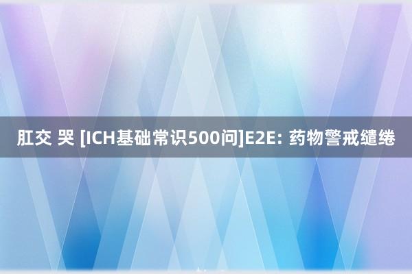 肛交 哭 [ICH基础常识500问]E2E: 药物警戒缱绻