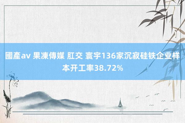 國產av 果凍傳媒 肛交 寰宇136家沉寂硅铁企业样本开工率38.72%