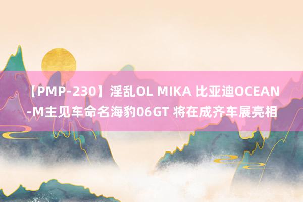 【PMP-230】淫乱OL MIKA 比亚迪OCEAN-M主见车命名海豹06GT 将在成齐车展亮相