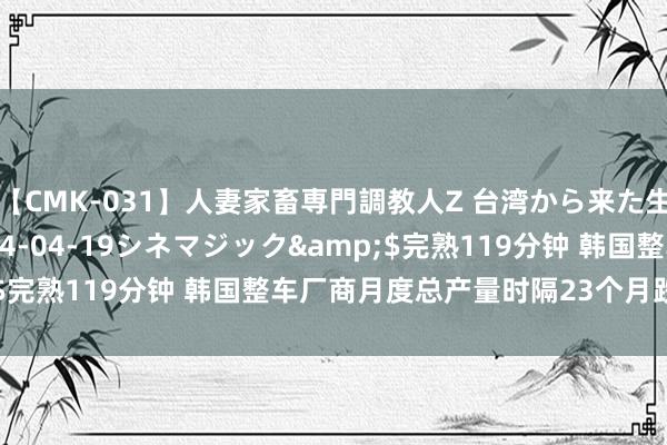 【CMK-031】人妻家畜専門調教人Z 台湾から来た生贄女</a>2014-04-19シネマジック&$完熟119分钟 韩国整车厂商月度总产量时隔23个月跌破30万辆
