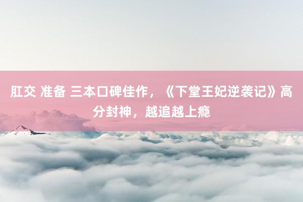 肛交 准备 三本口碑佳作，《下堂王妃逆袭记》高分封神，越追越上瘾