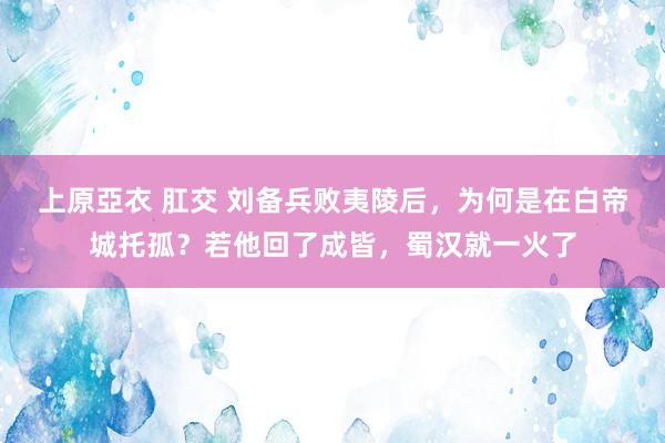 上原亞衣 肛交 刘备兵败夷陵后，为何是在白帝城托孤？若他回了成皆，蜀汉就一火了