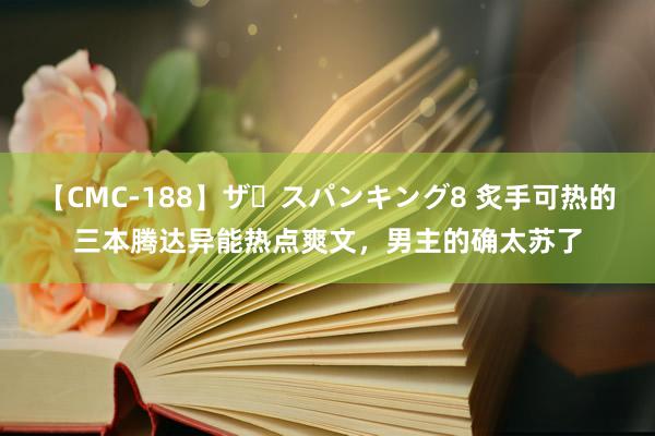 【CMC-188】ザ・スパンキング8 炙手可热的三本腾达异能热点爽文，男主的确太苏了