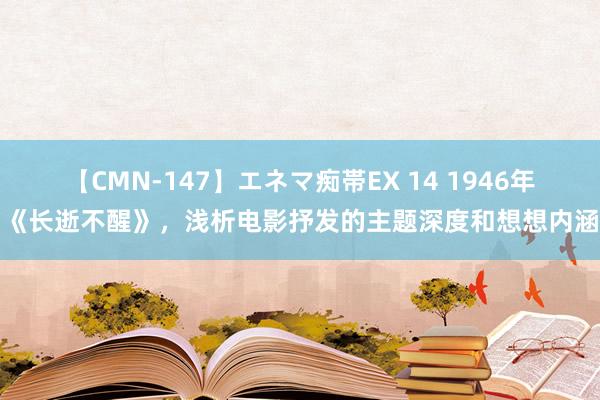 【CMN-147】エネマ痴帯EX 14 1946年《长逝不醒》，浅析电影抒发的主题深度和想想内涵