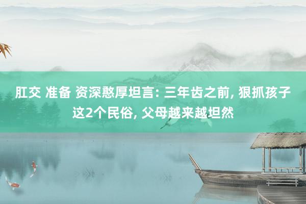 肛交 准备 资深憨厚坦言: 三年齿之前， 狠抓孩子这2个民俗， 父母越来越坦然