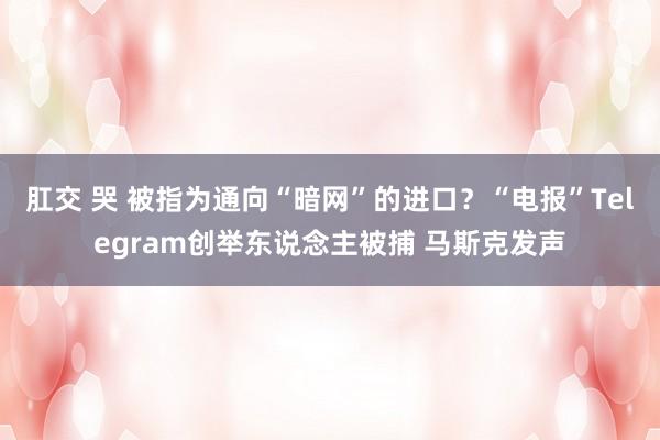 肛交 哭 被指为通向“暗网”的进口？“电报”Telegram创举东说念主被捕 马斯克发声