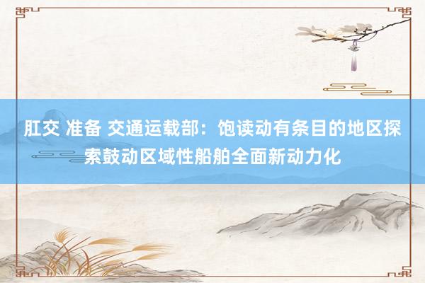 肛交 准备 交通运载部：饱读动有条目的地区探索鼓动区域性船舶全面新动力化