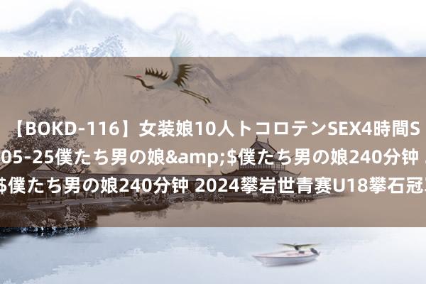 【BOKD-116】女装娘10人トコロテンSEX4時間SP</a>2018-05-25僕たち男の娘&$僕たち男の娘240分钟 2024攀岩世青赛U18攀石冠军出生