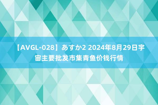 【AVGL-028】あすか2 2024年8月29日宇宙主要批发市集青鱼价钱行情