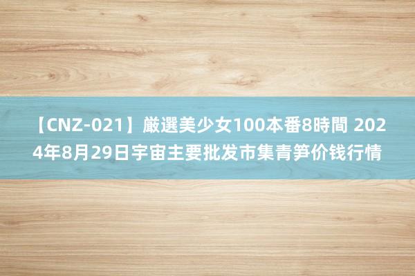 【CNZ-021】厳選美少女100本番8時間 2024年8月29日宇宙主要批发市集青笋价钱行情