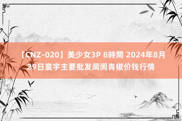 【CNZ-020】美少女3P 8時間 2024年8月29日寰宇主要批发阛阓青椒价钱行情