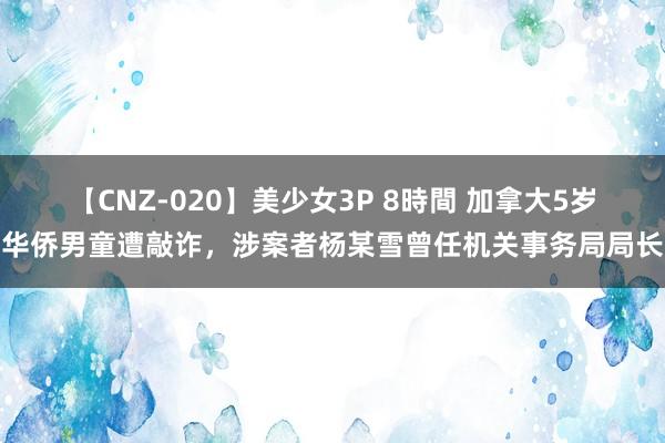 【CNZ-020】美少女3P 8時間 加拿大5岁华侨男童遭敲诈，涉案者杨某雪曾任机关事务局局长