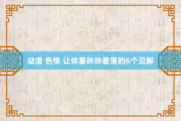 动漫 色情 让体重咔咔着落的6个见解