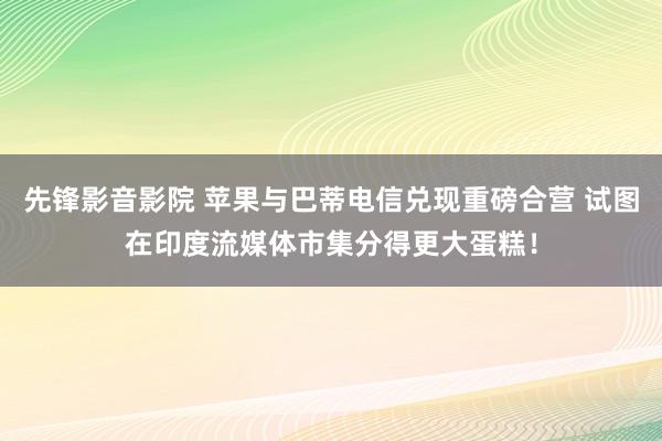 先锋影音影院 苹果与巴蒂电信兑现重磅合营 试图在印度流媒体市集分得更大蛋糕！