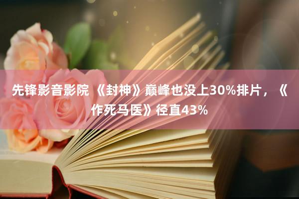 先锋影音影院 《封神》巅峰也没上30%排片,《作死马医》径直43%