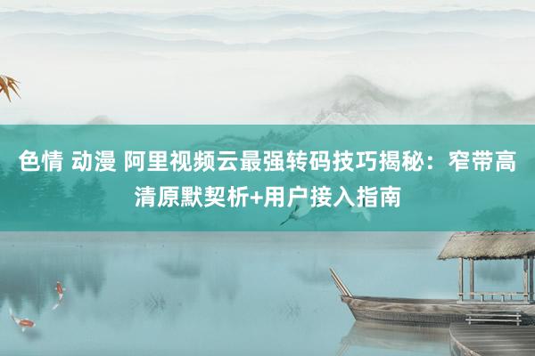 色情 动漫 阿里视频云最强转码技巧揭秘：窄带高清原默契析+用户接入指南