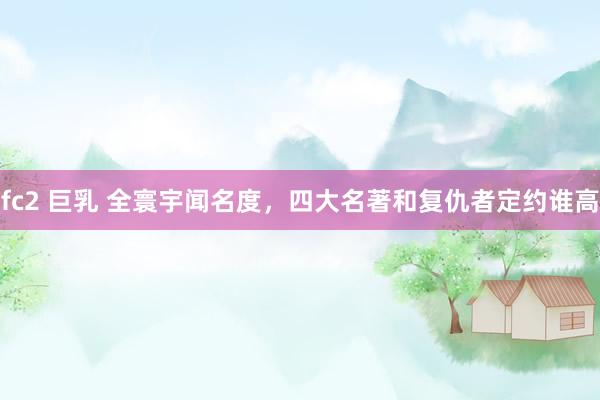 fc2 巨乳 全寰宇闻名度,四大名著和复仇者定约谁高