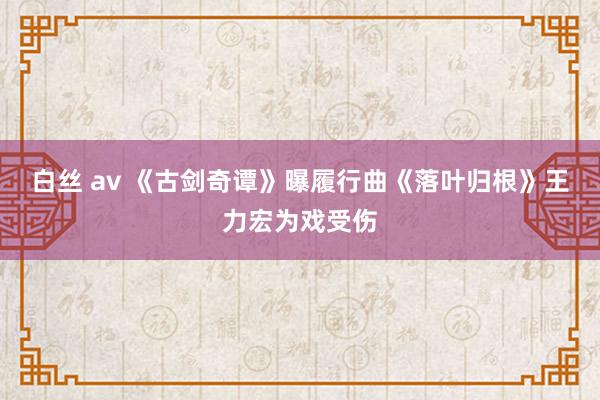 白丝 av 《古剑奇谭》曝履行曲《落叶归根》王力宏为戏受伤