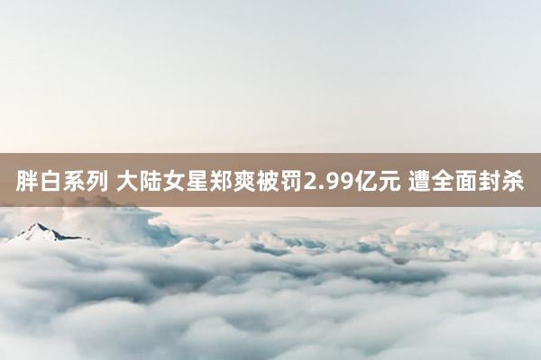 胖白系列 大陆女星郑爽被罚2.99亿元 遭全面封杀