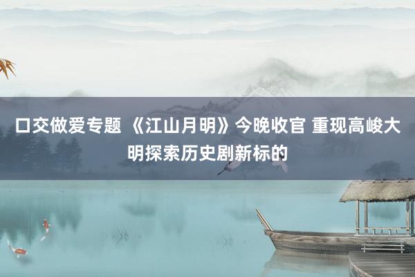 口交做爱专题 《江山月明》今晚收官 重现高峻大明探索历史剧新标的