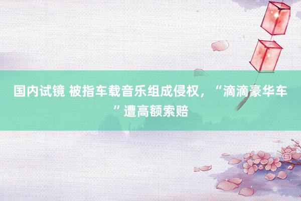 国内试镜 被指车载音乐组成侵权，“滴滴豪华车”遭高额索赔