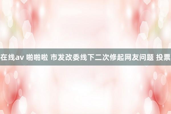 在线av 啪啪啦 市发改委线下二次修起网友问题 投票