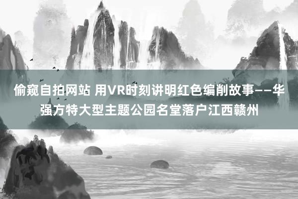 偷窥自拍网站 用VR时刻讲明红色编削故事——华强方特大型主题公园名堂落户江西赣州