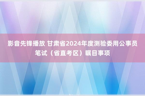 影音先锋播放 甘肃省2024年度测验委用公事员笔试（省直考区）瞩目事项