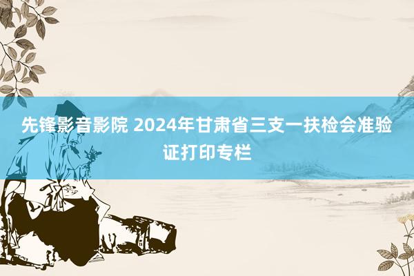 先锋影音影院 2024年甘肃省三支一扶检会准验证打印专栏